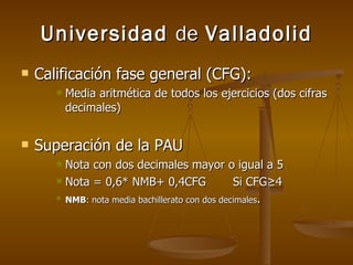 Universidad  de  Valladolid Calificación fase general (CFG): Media aritmética de todos los ejercicios (dos cifras decimales) Superación de la PAU Nota con dos decimales mayor o igual a 5 Nota = 0,6* NMB+ 0,4CFG Si CFG≥4 NMB : nota media bachillerato con dos decimales . 