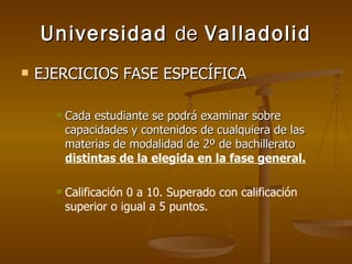 Universidad  de  Valladolid EJERCICIOS FASE ESPECÍFICA Cada estudiante se podrá examinar sobre capacidades y contenidos de cualquiera de las materias de modalidad de 2º de bachillerato  distintas de la elegida en la fase general. Calificación 0 a 10. Superado con calificación superior o igual a 5 puntos. 
