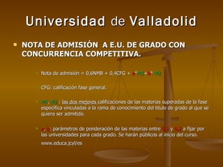 Universidad  de  Valladolid NOTA DE ADMISIÓN  A E.U. DE GRADO CON CONCURRENCIA COMPETITIVA. Nota de admisión = 0,6NMB + 0,4CFG +  a * M1 + b *  M2 CFG: calificación fase general. M1 ,  M2  :  las dos mejores  calificaciones de las materias superadas de la fase específica vinculadas a la rama de conocimiento del titulo de grado al que se quiera ser admitido. a ,  b : parámetros de ponderación de las materias entre  0,1  y  0,2  a fijar por las universidades para cada grado. Se harán públicos al inicio del curso. www.educa.jcyl/es   