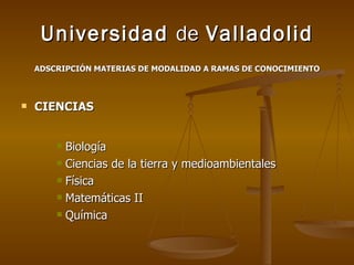 Universidad  de  Valladolid ADSCRIPCIÓN MATERIAS DE MODALIDAD A RAMAS DE CONOCIMIENTO CIENCIAS Biología Ciencias de la tierra y medioambientales Física Matemáticas II Química 