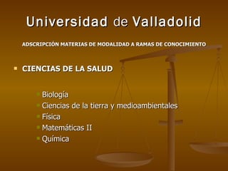 Universidad  de  Valladolid ADSCRIPCIÓN MATERIAS DE MODALIDAD A RAMAS DE CONOCIMIENTO CIENCIAS DE LA SALUD Biología Ciencias de la tierra y medioambientales Física Matemáticas II Química 