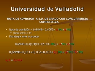 Universidad  de  Valladolid NOTA DE ADMISIÓN  A E.U. DE GRADO CON CONCURRENCIA COMPETITIVA. Nota de admisión = 0,6NMB+ 0,4CFG+  a * M1 + b * M2 Rango entre 5 y 14 Estrategia ante la prueba: 0,6NMB+0,4{1/4(C1+C2+C3+ M0 )}+  a * M1 + b * M2 0,6NMB+0,1C1+0,1C2+0,1C3+ 0,1 M0 +  a * M1 + b * M2   a, b  =  0,1-0,2 