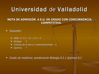 Universidad  de  Valladolid NOTA DE ADMISIÓN  A E.U. DE GRADO CON CONCURRENCIA COMPETITIVA. Supuesto: NMB =5  C1 = C2 = C3 = 5  Biología 5 Ciencias de la tierra y medioambientales 6 Química 7 Grado de medicina: ponderación Biología 0,2 y Química 0,2 