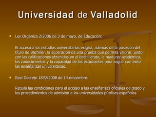 Universidad  de  Valladolid Ley Orgánica 2/2006 de 3 de mayo, de Educación: El acceso a los estudios universitarios exigirá, además de la posesión del título de Bachiller, la superación de una prueba que permita valorar, junto con las calificaciones obtenidas en el bachillerato, la madurez académica, los conocimientos y la capacidad de los estudiantes para seguir con éxito las enseñanzas universitarias. Real Decreto 1892/2008 de 14 noviembre: Regula las condiciones para el acceso a las enseñanzas oficiales de grado y los procedimientos de admisión a las universidades públicas españolas 