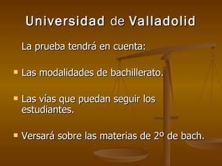 Universidad  de  Valladolid La prueba tendrá en cuenta: Las modalidades de bachillerato. Las vías que puedan seguir los estudiantes. Versará sobre las materias de 2º de bach. 