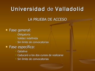 Universidad  de  Valladolid LA PRUEBA DE ACCESO Fase general: Obligatoria Validez indefinida Sin límite de convocatorias Fase específica: Optativa Caducará a los dos cursos de realizarse Sin límite de convocatorias 