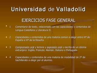 Universidad  de  Valladolid EJERCICIOS FASE GENERAL 1 Comentario de texto, relacionado con las capacidades y contenidos de  Lengua Castellana y Literatura II. 2 Capacidades y contenidos de una materia común a elegir entre Hª de  España e Hª de la filosofía. 3 Comprensión oral  y lectora y  expresión oral  y escrita de un idioma  extranjero: Inglés, Francés; Alemán, Italiano o Portugués. 4 Capacidades y contenidos de una materia de modalidad de 2º de  bachillerato a elegir por el alumno. 