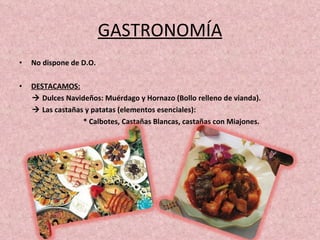 GASTRONOMÍA No dispone de D.O. DESTACAMOS:    Dulces Navideños: Muérdago y Hornazo (Bollo relleno de vianda).    Las castañas y patatas (elementos esenciales): * Calbotes, Castañas Blancas, castañas con Miajones.  