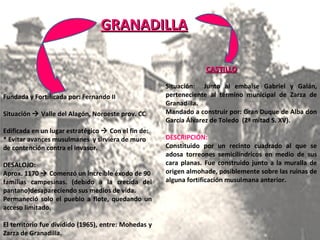 GRANADILLA GRANADILLA Fundada y Fortificada por: Fernando II Situación    Valle del Alagón, Noroeste prov. CC Edificada en un lugar estratégico    Con el fin de: * Evitar avances musulmanes  y sirviera de muro de contención contra el invasor. DESALOJO: Aprox. 1170    Comenzó un increíble éxodo de 90 familias campesinas. (debido a la crecida del pantano)desapareciendo sus medios de vida. Permaneció solo el pueblo a flote, quedando un acceso limitado. El territorio fue dividido (1965), entre: Mohedas y Zarza de Granadilla. CASTILLO Situación:  Junto al embalse Gabriel y Galán, perteneciente al término municipal de Zarza de Granadilla. Mandado a construir por: Gran Duque de Alba don García Álvarez de Toledo  (2ª mitad S. XV). DESCRIPCIÓN: Constituido por un recinto cuadrado al que se adosa torreones semicilíndricos en medio de sus cara planas. Fue construido junto a la muralla de origen almohade, posiblemente sobre las ruinas de alguna fortificación musulmana anterior. 