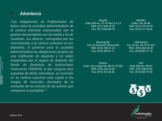 Carteras Colectivas



                                    Advertencia
                                                                                           Bogotá                         Medellín
                              "Las obligaciones de Profesionales de           Calle 93B No. 12-18 Piso 2,4 y 5        Calle 2 No 20-48
                              Bolsa como la sociedad administradora de              PBX: (571) 646 33 30            PBX: (574) 215 63 00
                                                                                    Fax: (571) 635 88 78            Fax: (574) 317 34 94
                              la cartera colectiva relacionadas con la
                              gestión del portafolio son de medio y no de
                              resultado. Los dineros entregados por los
                                                                                        Barranquilla                     Villavicencio
                              inversionistas a la cartera colectiva no son      Cra. 53 No.82-80 Oficina 602      Cra. 32 No. 38-70 Of. 801
                              depósitos, ni generan para la sociedad               PBX: (575) 356 91 44             PBX: (578) 662 09 09
                              administradora las obligaciones propias de            Fax: (575) 356 87 71            Fax: (578) 662 01 18

                              una institución de depósito y no están
SUPERINTENDENCIA FINANCIERA




                              amparados por el seguro de depósito del
        DE COLOMBIA




                                                                                           Pereira                          Cali
                              Fondo de Garantías de Instituciones            Avda. Circunvalar No. 8B-51 Of 302     Calle 25N No. 6N-67
                              Financieras FOGAFíN, ni por ninguno otro             PBX: (576) 333 22 95             PBX: (572) 668 8100
                                                                                    Fax: (576) 333 22 86            Fax: (572) 668 70 90
                              esquema de dicha naturaleza. La inversión
    VIGILADO




                              en la cartera colectiva está sujeta a los
                              riesgos de inversión, derivados de la
                              evolución de los precios de los activos que
                              componen el portafolio ".
 