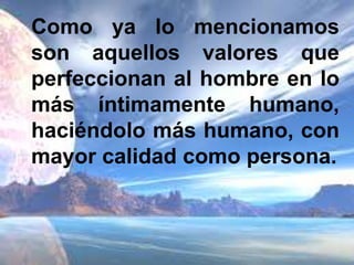 Como ya lo mencionamos son aquellos valores que perfeccionan al hombre en lo más íntimamente humano, haciéndolo más humano, con mayor calidad como persona.