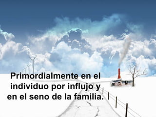 Primordialmente en el individuo por influjo y en el seno de la familia.