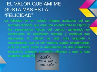 EL VALOR QUE AMI ME
GUSTA MAS ES LA
“FELICIDAD”
La felicidad es un estado integral avanzado del ser
humano racional, que crea una unidad entre el espíritu y
las sensaciones físicas del cuerpo, generando un
sentimiento de realización material y espiritual que
representa la calidad de vida más acabada y
reconfortante que un ser humano puede experimentar,
cual no puede nacer ni mantenerse sin dos elementos
exclusivos siempre a nuestro alcance y que le dan
sustento: DIOS Y EL AMOR.
 