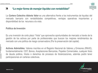 Carteras Colectivas                                                             Valor




                      “La mejor forma de manejar liquidez con rentabilidad”                             Valor




          La Cartera Colectiva Abierta Valor es una alternativa frente a los instrumentos de liquidez del
          mercado bancario con rentabilidades competitivas, ventajas operativas importantes y
          disponibilidad de los recursos a la vista.

          Política de Inversión

          Es una inversión de corto plazo “Vista” que aprovecha oportunidades de mercado a través de la
          gestión de los activos por parte de profesionales que buscan los mejores rendimientos de
          mercado con una política de riesgo conservadora (Por la preservación del capital).

          Activos Admisibles: Valores inscritos en el Registro Nacional de Valores y Emisores (RNVE),
          fundamentalmente: CDT, Bonos, Aceptaciones Bancarias, Papeles Comerciales, cualquier titulo
          de deuda pública, títulos o derechos de procesos de titularizaciones, además podrá tener
          participaciones en carteras colectivas.
 