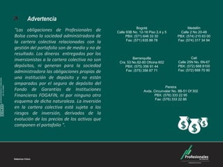 Carteras Colectivas



                                      Advertencia
                                                                                            Bogotá                         Medellín
                                "Las obligaciones de Profesionales de          Calle 93B No. 12-18 Piso 2,4 y 5        Calle 2 No 20-48
                                Bolsa como la sociedad administradora de             PBX: (571) 646 33 30            PBX: (574) 215 63 00
                                                                                     Fax: (571) 635 88 78            Fax: (574) 317 34 94
                                la cartera colectiva relacionadas con la
                                gestión del portafolio son de medio y no de
                                resultado. Los dineros entregados por los
                                                                                        Barranquilla                         Cali
                                inversionistas a la cartera colectiva no son    Cra. 53 No.82-80 Oficina 602         Calle 25N No. 6N-67
                                depósitos, ni generan para la sociedad             PBX: (575) 356 91 44              PBX: (572) 668 8100
                                administradora las obligaciones propias de          Fax: (575) 356 87 71             Fax: (572) 668 70 90

                                una institución de depósito y no están
SUPERINTENDENCIA FINANCIERA




                                amparados por el seguro de depósito del
        DE COLOMBIA




                                                                                                              Pereira
                                Fondo de Garantías de Instituciones                             Avda. Circunvalar No. 8B-51 Of 302
                                Financieras FOGAFíN, ni por ninguno otro                              PBX: (576) 333 22 95
                                                                                                       Fax: (576) 333 22 86
                                esquema de dicha naturaleza. La inversión
    VIGILADO




                                en la cartera colectiva está sujeta a los
                                riesgos de inversión, derivados de la
                                evolución de los precios de los activos que
                                componen el portafolio ".




                              Sabemos Cómo
                                                                                                                                            25 Años
 