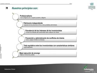 Carteras Colectivas                                                                                                 Valor



                      Nuestros principios son:                                                                              Valor




                             Profesionalismo
                             • Con la diligencia de un experto prudente y diligente



                                     Patrimonio independiente
                                     • separado de los activos de la firma y otros portafolios administrado.



                                         Prevalencia de los intereses de los inversionistas
                                         • Primero los intereses del inversionistas sobre cualquier otro interés.



                                         Prevención y administración de conflictos de interés
                                         • Evitar cualquier conflicto de intereses.



                                     Trato equitativo entre los inversionistas con características similares
                                     • Igual tratamiento.



                             Mejor ejecución de encargo
                             • Mejores condiciones posibles




        Sabemos Cómo
                                                                                                                              25 Años
 
