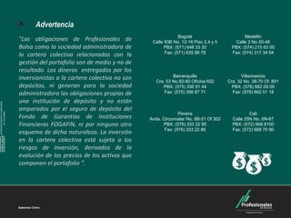 Carteras Colectivas



                                    Advertencia
                                                                                           Bogotá                         Medellín
                              "Las obligaciones de Profesionales de           Calle 93B No. 12-18 Piso 2,4 y 5        Calle 2 No 20-48
                              Bolsa como la sociedad administradora de              PBX: (571) 646 33 30            PBX: (574) 215 63 00
                                                                                    Fax: (571) 635 88 78            Fax: (574) 317 34 94
                              la cartera colectiva relacionadas con la
                              gestión del portafolio son de medio y no de
                              resultado. Los dineros entregados por los
                                                                                        Barranquilla                    Villavicencio
                              inversionistas a la cartera colectiva no son      Cra. 53 No.82-80 Oficina 602      Cra. 32 No. 38-70 Of. 801
                              depósitos, ni generan para la sociedad               PBX: (575) 356 91 44             PBX: (578) 662 09 09
                              administradora las obligaciones propias de            Fax: (575) 356 87 71            Fax: (578) 662 01 18

                              una institución de depósito y no están
SUPERINTENDENCIA FINANCIERA




                              amparados por el seguro de depósito del
        DE COLOMBIA




                                                                                           Pereira                          Cali
                              Fondo de Garantías de Instituciones            Avda. Circunvalar No. 8B-51 Of 302     Calle 25N No. 6N-67
                              Financieras FOGAFíN, ni por ninguno otro             PBX: (576) 333 22 95             PBX: (572) 668 8100
                                                                                    Fax: (576) 333 22 86            Fax: (572) 668 70 90
                              esquema de dicha naturaleza. La inversión
    VIGILADO




                              en la cartera colectiva está sujeta a los
                              riesgos de inversión, derivados de la
                              evolución de los precios de los activos que
                              componen el portafolio ".
 