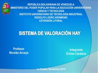 REPÚBLICA BOLIVARIANA DE VENEZUELA
MINISTERIO DEL PODER POPULAR PARA LA EDUCACIÓN UNIVERSITARIA
CIENCIA Y TECNOLOGÍA
INSTITUTO UNIVERSITARIO DE TECNOLOGÍA INDUSTRIAL
RODOLFO LOERO ARISMENDI
EXTENSIÓN LITORAL
Profesor
Nicolás Arcaya
La Guaira, Noviembre 2015
Integrante
Ericka Cardona
 