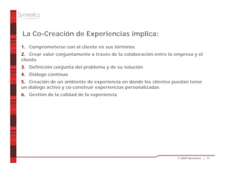 La Co-Creación de Experiencias implica:
1. Comprometerse con el cliente en sus términos
2. Crear valor conjuntamente a través de la colaboración entre la empresa y el
cliente
3. Definición conjunta del problema y de su solución
4. Diálogo continuo
5. Creación de un ambiente de experiencia en donde los clientes puedan tener
un diálogo activo y co-construir experiencias personalizadas
6. Gestión de la calidad de la experiencia




                                                                   © 2009 Symnetics | 11
 