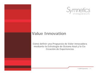 Value Innovation

                       Cómo definir una Propuesta de Valor innovadora
                        mediante la Estrategia de Océano Azul y la Co-
                                  Creación de Experiencias




© 2009 Symnetics | 1                                         © 2009 Symnetics | 1
 