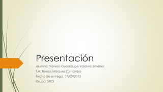 Presentación
Alumno: Vanesa Guadalupe Valdivia Jiménez
T.A: Teresa Márquez Zamarripa
Fecha de entrega: 07/09/2015
Grupo: 5103
 
