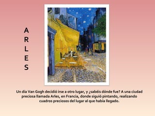 Un día Van Gogh decidió irse a otro lugar, y ¿sabéis dónde fue? A una ciudad preciosa llamada Arles, en Francia, donde siguió pintando, realizando cuadros preciosos del lugar al que había llegado. A R L E S