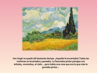 Van Gogh se quedó allí bastante tiempo. ¡Aquello le encantaba! Todas las mañanas se levantaba y paseaba. Le fascinaba pintar paisajes con árboles, montañas, el cielo… pero había una cosa que era lo que más le gustaba pintar…
