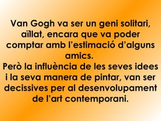 Van Gogh va ser un geni solitari,
aïllat, encara que va poder
comptar amb l’estimació d’alguns
amics.
Però la influència de les seves idees
i la seva manera de pintar, van ser
decissives per al desenvolupament
de l’art contemporani.
 