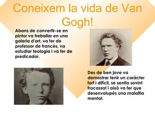 Coneixem la vida de Van
Gogh!
Abans de convertir-se en
pintor va treballar en una
galeria d'art, va fer de
professor de francès, va
estudiar teologia i va fer de
predicador.
Des de ben jove va
demostrar tenir un caràcter
fort i difícil, se sentia sovint
fracassat i això va fer que
desenvolupés una malaltia
mental.
 