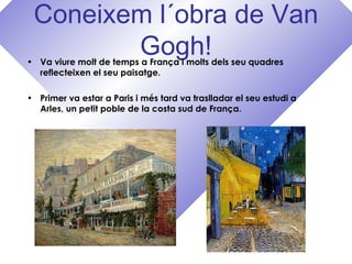 Coneixem l´obra de Van
Gogh!• Va viure molt de temps a França i molts dels seu quadres
reflecteixen el seu paisatge.
• Primer va estar a Paris i més tard va traslladar el seu estudi a
Arles, un petit poble de la costa sud de França.
 