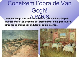Coneixem l´obra de Van
Gogh!
A PARISDurant el temps que va viure a Paris va estar influenciat pels
impressionistes: es decantà per cromatismes amb gran vivesa,
pinzellades gruixudes i ondulants i colors intensos.
 