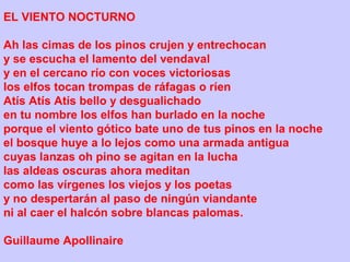 EL VIENTO NOCTURNO
Ah las cimas de los pinos crujen y entrechocan
y se escucha el lamento del vendaval
y en el cercano río con voces victoriosas
los elfos tocan trompas de ráfagas o ríen
Atís Atís Atís bello y desgualichado
en tu nombre los elfos han burlado en la noche
porque el viento gótico bate uno de tus pinos en la noche
el bosque huye a lo lejos como una armada antigua
cuyas lanzas oh pino se agitan en la lucha
las aldeas oscuras ahora meditan
como las vírgenes los viejos y los poetas
y no despertarán al paso de ningún viandante
ni al caer el halcón sobre blancas palomas.
Guillaume Apollinaire
 
