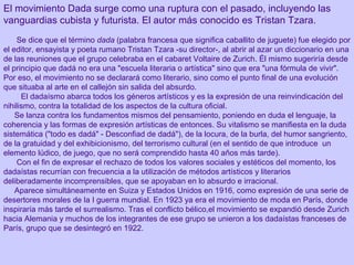 El movimiento Dada surge como una ruptura con el pasado, incluyendo las
vanguardias cubista y futurista. El autor más conocido es Tristan Tzara.
           
Se dice que el término dada (palabra francesa que significa caballito de juguete) fue elegido por
el editor, ensayista y poeta rumano Tristan Tzara -su director-, al abrir al azar un diccionario en una
de las reuniones que el grupo celebraba en el cabaret Voltaire de Zurich. Él mismo sugeriría desde
el principio que dadá no era una "escuela literaria o artística" sino que era "una fórmula de vivir".
Por eso, el movimiento no se declarará como literario, sino como el punto final de una evolución
que situaba al arte en el callejón sin salida del absurdo.
El dadaísmo abarca todos los géneros artísticos y es la expresión de una reinvindicación del
nihilismo, contra la totalidad de los aspectos de la cultura oficial.
Se lanza contra los fundamentos mismos del pensamiento, poniendo en duda el lenguaje, la
coherencia y las formas de expresión artísticas de entonces. Su vitalismo se manifiesta en la duda
sistemática ("todo es dadá" - Desconfiad de dadá"), de la locura, de la burla, del humor sangriento,
de la gratuidad y del exhibicionismo, del terrorismo cultural (en el sentido de que introduce un
elemento lúdico, de juego, que no será comprendido hasta 40 años más tarde).
Con el fin de expresar el rechazo de todos los valores sociales y estéticos del momento, los
dadaístas recurrían con frecuencia a la utilización de métodos artísticos y literarios
deliberadamente incomprensibles, que se apoyaban en lo absurdo e irracional.
Aparece simultáneamente en Suiza y Estados Unidos en 1916, como expresión de una serie de
desertores morales de la I guerra mundial. En 1923 ya era el movimiento de moda en París, donde
inspiraría más tarde el surrealismo. Tras el conflicto bélico,el movimiento se expandió desde Zurich
hacia Alemania y muchos de los integrantes de ese grupo se unieron a los dadaístas franceses de
París, grupo que se desintegró en 1922.   
                           
 