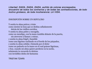 Libertad: DADA, DADA, DADA, aullido de colores encrespados,
encuentro de todos los contrarios y de todas las contradicciones, de todo
motivo grotesco, de toda incoherencia: LA VIDA.
 
 
INSCRIPCIÓN SOBRE UN SEPULCRO
Y sentía tu alma pulcra y triste
como sientes la luna que se desliza calladamente
detrás de los visillos corridos.
Y sentía tu alma pobre y encogida,
como un mendigo, con la mano tendida delante de la puerta,
sin atreverse a llamar y entrar,
y sentía tu alma frágil y humilde
como una lágrima vacilando en el borde de los párpados,
y sentía tu alma ceñida y húmeda por el dolor
como un pañuelo en la mano en el cual gotean lágrimas,
y hoy, cuando mi alma quiere perderse en la noche,
solamente tu recuerdo lo detiene
con invisibles dedos de fantasma
 
TRISTAN TZARÀ
 