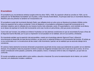 El surrealismo
El surrealismo es una tendencia artística surgida entre los años 1920 y 1930. Su aparición oficial se concibe en 1924, con la
redacción de "El Manifiesto Surrealista" por el poeta y crítico francés André Breton. Al principio este fue un movimiento literario y
filosófico pero los pintores no tardaron en incorporarse a él.
El surrealismo surgió del movimiento llamado Dadá, que reflejaba tanto en arte como en literatura la protesta nihilista contra
todos los aspectos de la cultura occidental. Como el dadaísmo, el surrealismo enfatizaba el papel del inconsciente en la
actividad creadora, pero lo utilizaba de una manera mucha más ordenada y seria. El superrealismo, como también se le llama,
es el deseo de expresar el mundo del inconsciente como ese mundo en penumbras y del que pocas conocemos.
Como todo ser humano, los artistas se sintieron frustrados con las pésimas condiciones en que se encontraba Europa a fines de
la Segunda Guerra Mundial, por lo que su inspiración no la buscaban en la realidad, sino en sus sueños y fantasías.
Es importante señalar que la aparición del psicoanálisis, creado por el psicólogo alemán Sigmund Freud, influenció
enormemente el desarrollo de esta técnica artística, ya que pone un especial énfasis en el inconsciente del hombre. El artista ya
no se conformaba con ir a la estructura de las cosas o del movimiento; querían ver la realidad que se esconde debajo de la
conciencia.
El cubismo había deshecho la tercera dimensión proyectando aquel lado de las cosas que solamente se pueden ver en distintos
tiempos. El surrealismo trata de proyectar el interior a base de imágenes tomadas tanto de lo real como de lo onírico. En él no
existe contradicción entre pasado y presente, entre pasado y futuro, ni tampoco entre lo real y lo imaginario, ya que todo se
confunde.
El mundo surrealista se puede definir como caótico, absurdo e irracional. Es como la exteriorización de lo interior, sin control
racional y sin obstáculos morales o estéticos.
 