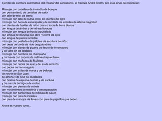 Ejemplo de escritura automática del creador del surrealismo, el francés André Bretón, por si os sirve de inspiración:
Mi mujer con cabellera de incendio de bosque
con pensamiento de centellas de calor
con talle de reloj de arena
mi mujer con talle de nutria entre los dientes del tigre
mi mujer con boca de escarapela y de ramillete de estrellas de última magnitud
con dientes de huellas de ratón blanco sobre la tierra blanca
con lengua de ámbar y de vidrios frotados
mi mujer con lengua de hostia apuñalada
con lengua de muñeca que abre y cierra los ojos
con lengua de piedra increíble
mi mujer con pestañas de palotes de escritura de niño
con cejas de borde de nido de golondrina
mi mujer con sienes de pizarra de techo de invernadero
y de vaho en los cristales
mi mujer con hombros de champaña
y de fuente con cabeza de delfines bajo el hielo
mi mujer con muñecas de fósforos
mi mujer con dedos de azar y de as de corazón
con dedos de heno segado
mi mujer con axilas de marta y de bellotas
de noche de San Juan
de alheña y de niño de escalarias
con brazos de espuma de mar y de esclusa
y de mezcla de trigo y de molino
mi mujer con piernas de cohete
con movimientos de relojería y desesperación
mi mujer con pantorrillas de médula de saúco
mi mujer con pies de iniciales
con pies de manojos de llaves con pies de pajarillos que beben.
Ahora es vuestro turno...
 