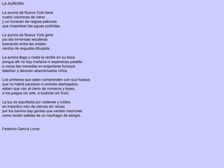LA AURORA
 
La aurora de Nueva York tiene
cuatro columnas de cieno
y un huracán de negras palomas
que chapotean las aguas podridas.
La aurora de Nueva York gime
por las inmensas escaleras
buscando entre las aristas
nardos de angustia dibujada.
La aurora llega y nadie la recibe en su boca
porque allí no hay mañana ni esperanza posible:
a veces las monedas en enjambres furiosos
taladran y devoran abandonados niños.
Los primeros que salen comprenden con sus huesos
que no habrá paraísos ni amores deshojados;
saben que van al cieno de números y leyes,
a los juegos sin arte, a sudores sin fruto.
La luz es sepultada por cadenas y ruidos
en impúdico reto de ciencia sin raíces.
por los barrios hay gentes que vacilan insomnes
como recién salidas de un naufragio de sangre.
 
 
Federico García Lorca
 