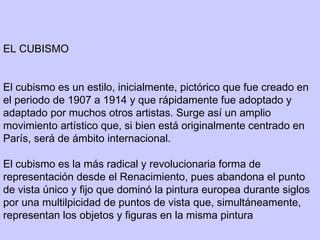 EL CUBISMO
 
 
El cubismo es un estilo, inicialmente, pictórico que fue creado en
el periodo de 1907 a 1914 y que rápidamente fue adoptado y
adaptado por muchos otros artistas. Surge así un amplio
movimiento artístico que, si bien está originalmente centrado en
París, será de ámbito internacional.
El cubismo es la más radical y revolucionaria forma de
representación desde el Renacimiento, pues abandona el punto
de vista único y fijo que dominó la pintura europea durante siglos
por una multilpicidad de puntos de vista que, simultáneamente,
representan los objetos y figuras en la misma pintura
 