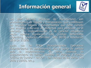 Información general Las BPM (Buenas Prácticas de Manufactura) son procedimientos de higiene y manipulación, que constituyen los requisitos básicos e indispensables que debe cumplir una empresa o servicio de alimentos para participar en el mercado. Su implementación es de carácter obligatorio según nuestra legislación: CAA (Código Alimentario Argentino), Resolución Mercosur  GMC 80/96 y Resolución SENASA 233/98.  Junto con los POES (Procedimientos Operativos Estandarizados de Saneamiento), son el punto de partida para la implementación de otros sistemas de aseguramiento de calidad (Análisis de Peligros y Puntos Críticos de Control – HACCP- , las Normas de las Series ISO 9000 y 22000, etc.).  