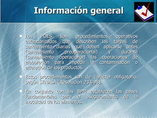 Información general Los POES son procedimientos operativos estandarizados que describen las tareas de saneamiento diarias que deben aplicarse antes (saneamiento preoperacional) y durante (saneamiento operacional) las operaciones de elaboración para impedir la contaminación o alteración de los productos. Estos procedimientos son de carácter obligatorio, según SENASA (Resolución 233/98). En conjunto con las BPM establecen las bases fundamentales para el aseguramiento de la inocuidad de los alimentos.  