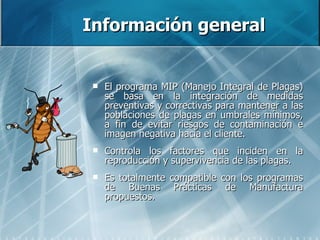 Información general El programa MIP (Manejo Integral de Plagas) se basa en la integración de medidas preventivas y correctivas para mantener a las poblaciones de plagas en umbrales mínimos, a fin de evitar riesgos de contaminación e imagen negativa hacia el cliente. Controla los factores que inciden en la reproducción y supervivencia de las plagas. Es totalmente compatible con los programas de Buenas Prácticas de Manufactura propuestos.  