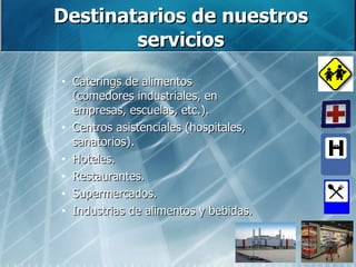 Destinatarios de nuestros servicios Caterings de alimentos (comedores industriales, en empresas, escuelas, etc.). Centros asistenciales (hospitales, sanatorios). Hoteles. Restaurantes. Supermercados. Industrias de alimentos y bebidas. 