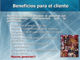 Beneficios para el cliente Nuestros servicios brindan al personal del establecimiento instrumentos que le permitirán: Trabajar en el marco de la ley. Mejorar la competitividad de la empresa. Incrementar la eficacia y eficiencia en todos los procesos. Trabajar en forma proactiva, realizando prevención. Reducir al mínimo los riesgos de  contaminación. Incrementar de la confianza y adhesión  de los clientes. Mayores ganancias!!! 