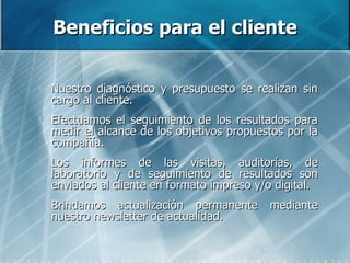 Beneficios para el cliente Nuestro diagnóstico y presupuesto se realizan sin cargo al cliente.  Efectuamos el seguimiento de los resultados para medir el alcance de los objetivos propuestos por la compañía. Los informes de las visitas, auditorías, de laboratorio y de seguimiento de resultados son enviados al cliente en formato impreso y/o digital. Brindamos actualización permanente mediante nuestro newsletter de actualidad. 