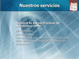 Nuestros servicios Auditoría de Buenas Prácticas de Manufactura (BPM) De diagnóstico.  De seguimiento. De inspección, con o sin toma de muestras de agua, alimentos e hisopados de superficies. Proveedores. 