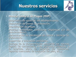 Nuestros servicios Manejo Integral de Plagas (MIP) Diagnóstico de situación del establecimiento. Elaboración de planes de prevención. Identificación de plagas.  Medidas ambientales correctoras (higiénicas y/o de mantenimiento).  Determinación de estrategias de control y técnicas de tratamiento. Inspección y evaluación periódicas. Entrega de la documentación requerida por normas legales (la concerniente a los productos utilizados, a la empresa, plano de ubicación de cebaderas, reportes mensuales de evolución del plan, etc.). 