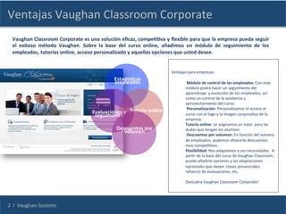 Ventajas	
  Vaughan	
  Classroom	
  Corporate	
  
   Vaughan	
   Classroom	
   Corporate	
   es	
   una	
   solución	
   eﬁcaz,	
   compeCCva	
   y	
   ﬂexible	
   para	
   que	
   la	
   empresa	
   pueda	
   seguir	
  
   el	
   exitoso	
   método	
   Vaughan.	
   Sobre	
   la	
   base	
   del	
   curso	
   online,	
   añadimos	
   un	
   módulo	
   de	
   seguimiento	
   de	
   los	
  
   empleados,	
  tutorías	
  online,	
  acceso	
  personalizado	
  y	
  aquellas	
  opciones	
  que	
  usted	
  desee.	
  
   	
  
                                                       	
  
   	
  
                                                       	
                                                Ventajas	
  para	
  empresas:	
  
   	
                                                                                                             	
  
                                                       	
         EstadísCcas	
  
   	
                                                              empleados	
                                    	
  Módulo	
  de	
  control	
  de	
  los	
  empleados:	
  Con	
  este	
  
                                                       	
                                                         módulo	
  podrá	
  hacer	
  un	
  seguimiento	
  del	
  
   	
                                                                                                             aprendizaje	
  	
  y	
  evolución	
  de	
  los	
  empleados,	
  así	
  
                                                       	
                                                         como	
  un	
  control	
  de	
  la	
  asistencia	
  y	
  
   	
  
                                                                                                                             aprovechamiento	
  del	
  curso.	
  
                                                                                                                             	
  Personalización:	
  Personalizamos	
  el	
  acceso	
  al	
  
                                                           Evaluaciones	
  y	
   Tutoría	
  online	
                         curso	
  con	
  el	
  logo	
  y	
  la	
  imagen	
  corporaCva	
  de	
  la	
  
                                                            seguimiento	
  
                                                                                                                             empresa.	
  
                                                                 	
                                                          Tutoría	
  online:	
  Le	
  asignamos	
  un	
  tutor	
  	
  para	
  las	
  
                                                                      Descuentos	
  por	
                                    dudas	
  que	
  tengan	
  los	
  alumnos	
  
                                                                           volumen	
  
                                                                                                                             	
  Descuentos	
  por	
  volumen:	
  En	
  función	
  del	
  número	
  
                                                                                  	
                                         de	
  empleados,	
  podemos	
  ofrecerle	
  descuentos	
  
                                                                                                                             muy	
  compeCCvos.	
  
                                                                                                                             Flexibilidad:	
  Nos	
  adaptamos	
  a	
  sus	
  necesidades.	
  	
  A	
  
                                                                                                                             parCr	
  de	
  la	
  base	
  del	
  curso	
  de	
  Vaughan	
  Classroom,	
  
                                                                                                                             puede	
  añadirle	
  opciones	
  y	
  las	
  adaptaciones	
  
                                                                                                                             opcionales	
  que	
  desee:	
  clases	
  presenciales,	
  
                                                                                                                             refuerzo	
  de	
  evaluaciones,	
  etc.	
  
                                                                                                                             	
  
                                                                                                                             Descubra	
  Vaughan	
  Classroom	
  Corporate!	
  
                                                                                                                             	
  



2	
  	
  I	
  	
  Vaughan	
  Systems	
  
 
