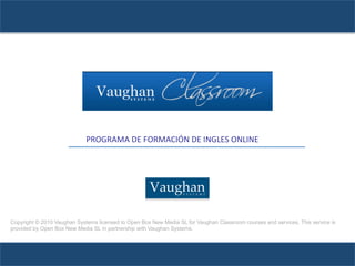 PROGRAMA	
  DE	
  FORMACIÓN	
  DE	
  INGLES	
  ONLINE
                             	
  
                             	
  	
  	
  	
  	
  	
  	
  	
  	
  	
  	
  	
  	
  	
  	
  	
  	
  	
  	
  	
  	
  	
  	
  	
  	
  	
  	
  	
  	
  	
  	
  	
  	
  	
  	
  	
  	
  	
  	
  	
  	
  	
  	
  	
  	
  	
  	
  	
  	
  	
  	
  	
  	
  	
  	
  	
  	
  	
  	
  	
  	
  	
  	
  	
  	
  	
  	
  	
  	
  	
  	
  	
  	
  	
  	
  	
  	
  	
  	
  	
  	
  	
  	
  	
  	
  	
  	
  	
  
                             	
                                                                                                                                                                                                                                                                                                                                                                 	
  
                                                                                                                                                                                                                                                                                                                                                                                                	
     	
  	
  




Copyright © 2010 Vaughan Systems licensed to Open Box New Media SL for Vaughan Classroom courses and services. This service is
provided by Open Box New Media SL in partnership with Vaughan Systems.
 