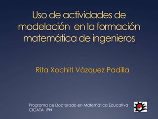 Uso de actividades de
modelación en la formación
 matemática de ingenieros


     Rita Xochitl Vázquez Padilla



  Programa de Doctorado en Matemática Educativa
  CICATA IPN
 