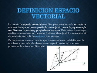 La noción de espacio vectorial se utiliza para nombrar a la estructura
matemática que se crea a partir de un conjunto no vacío y que cumple
con diversos requisitos y propiedades iniciales. Esta estructura surge
mediante una operación de suma (interna al conjunto) y una operación
de producto entre dicho conjunto y un cuerpo.
Es importante tener en cuenta que todo espacio vectorial dispone de
una base y que todas las bases de un espacio vectorial, a su vez,
presentan la misma cardinalidad.
 